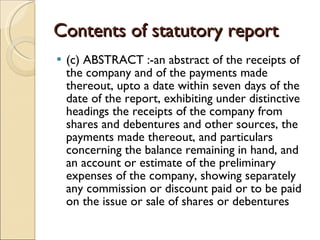 Contents of statutory report (c) ABSTRACT :-an abstract of the receipts of the company and of the payments made thereout, upto a date within seven days of the date of the report, exhibiting under distinctive headings the receipts of the company from shares and debentures and other sources, the payments made thereout, and particulars concerning the balance remaining in hand, and an account or estimate of the preliminary expenses of the company, showing separately any commission or discount paid or to be paid on the issue or sale of shares or debentures  
