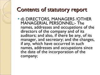 Contents of statutory report d) DIRECTORS, MANAGERS /OTHER MANAGERIAL PERSONNEL:- The names, addresses and occupations of the directors of the company and of its auditors; and also, if there be any, of its  manager, and secretary; and the changes, if any, which have occurred in such names, addresses and occupations since the date of the incorporation of the company; 