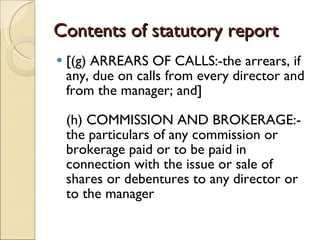 Contents of statutory report [(g) ARREARS OF CALLS:-the arrears, if any, due on calls from every director and from the manager; and] (h) COMMISSION AND BROKERAGE:- the particulars of any commission or brokerage paid or to be paid in connection with the issue or sale of shares or debentures to any director or to the manager  