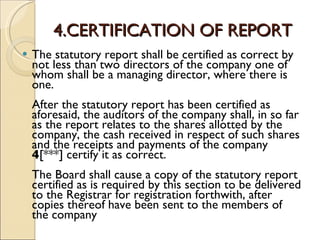 4.CERTIFICATION OF REPORT The statutory report shall be certified as correct by not less than two directors of the company one of whom shall be a managing director, where there is one. After the statutory report has been certified as aforesaid, the auditors of the company shall, in so far as the report relates to the shares allotted by the company, the cash received in respect of such shares and the receipts and payments of the company  4 [***] certify it as correct. The Board shall cause a copy of the statutory report certified as is required by this section to be delivered to the Registrar for registration forthwith, after copies thereof have been sent to the members of the company  