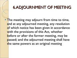 6.ADJOURNMENT OF MEETING The meeting may adjourn from time to time, and at any adjourned meeting, any resolution of which notice has been given in accordance with the provisions of this Act, whether before or after the former meeting, may be passed; and the adjourned meeting shall have the same powers as an original meeting  