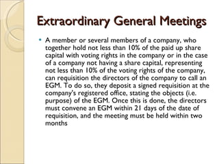Extraordinary General Meetings A member or several members of a company, who together hold not less than 10% of the paid up share capital with voting rights in the company or in the case of a company not having a share capital, representing not less than 10% of the voting rights of the company, can requisition the directors of the company to call an EGM. To do so, they deposit a signed requisition at the company's registered office, stating the objects (i.e. purpose) of the EGM. Once this is done, the directors must convene an EGM within 21 days of the date of requisition, and the meeting must be held within two months  