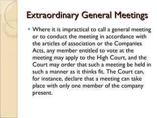 Extraordinary General Meetings Where it is impractical to call a general meeting or to conduct the meeting in accordance with the articles of association or the Companies Acts, any member entitled to vote at the meeting may apply to the High Court, and the Court may order that such a meeting be held in such a manner as it thinks fit. The Court can, for instance, declare that a meeting can take place with only one member of the company present.    