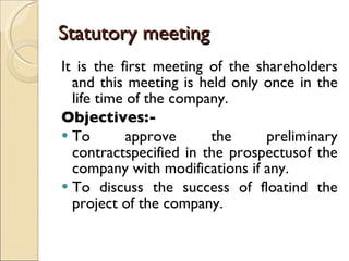 Statutory meeting  It is the first meeting of the shareholders and this meeting is held only once in the life time of the company. Objectives:- To approve the preliminary contractspecified in the prospectusof the company with modifications if any. To discuss the success of floatind the project of the company. 