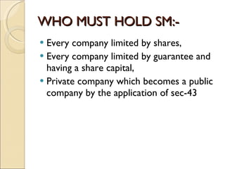 WHO MUST HOLD SM:- Every company limited by shares,  Every company limited by guarantee and having a share capital,  Private company which becomes a public company by the application of sec-43 