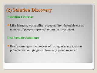 (2) Solution Discovery(2) Solution Discovery
Establish Criteria:
Like fairness, workability, acceptability, favorable costs,
number of people impacted, return on investment.
List Possible Solutions:
Brainstorming— the process of listing as many ideas as
possible without judgment from any group member
 