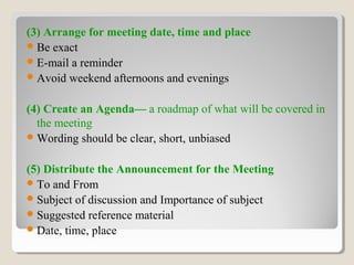 (3) Arrange for meeting date, time and place
Be exact
E-mail a reminder
Avoid weekend afternoons and evenings
(4) Create an Agenda— a roadmap of what will be covered in
the meeting
Wording should be clear, short, unbiased
(5) Distribute the Announcement for the Meeting
To and From
Subject of discussion and Importance of subject
Suggested reference material
Date, time, place
 