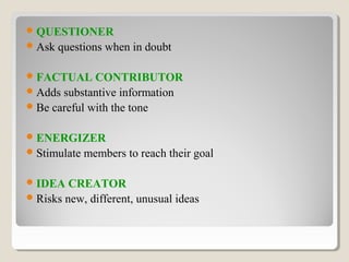 QUESTIONER
Ask questions when in doubt
FACTUAL CONTRIBUTOR
Adds substantive information
Be careful with the tone
ENERGIZER
Stimulate members to reach their goal
IDEA CREATOR
Risks new, different, unusual ideas
 