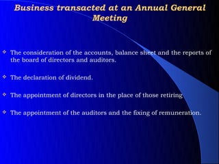 Business transacted at an Annual General
                     Meeting


   The consideration of the accounts, balance sheet and the reports of
    the board of directors and auditors.

   The declaration of dividend.

   The appointment of directors in the place of those retiring

   The appointment of the auditors and the fixing of remuneration.
 