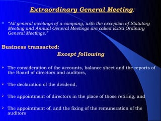 Extraordinary General Meeting:

   “All general meetings of a company, with the exception of Statutory
    Meeting and Annual General Meetings are called Extra Ordinary
    General Meetings.”


Business transacted:
                   Except following

   The consideration of the accounts, balance sheet and the reports of
    the Board of directors and auditors,

   The declaration of the dividend,

   The appointment of directors in the place of those retiring, and

   The appointment of, and the fixing of the remuneration of the
    auditors
 