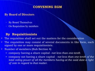 CONVENING EGM

    By Board of Directors

    – By Board Themselves
    – On Requisition by members


    By Requisitionists
 The requisition shall set out the matters for the consideration
 The requisition may consist of several documents in like form, each
  signed by one or more requisitionists.
 Number of members (Sub Section 4)
   – company having a share capital -not less than one-tenth
   – company not having a share capital - not less than one-tenth of the
     total voting power of all the members having at the said date a right
     of vote in regard to that matter.
 