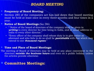 BOARD MEETING
 Frequency of Board Meeting:
 Section 285 of the companies act has laid down that board meeting
  must be held at least once in every three months and four times in a
  year.
 Notice of Board Meetings (Sec 286)
    – “ Notice of the board of directors of the company shall be given in
      writing to every director for time being in India, and at usual address in
      India to every other director.”
    – “Every officer of the company shall whose duty is to give notice as
      aforesaid and who fails to do so shall be punishable with fine which may
      extend to one thousand rupees.”

   Time and Place of Board Meetings:
The meeting of Board of Directors may be held at any place convenient to the
  directors outside the business hours and even on a public holiday unless
  the articles provide otherwise.


 Committee           Meetings:
 