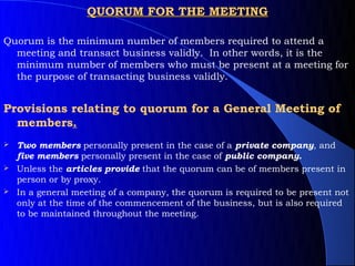 QUORUM FOR THE MEETING

Quorum is the minimum number of members required to attend a
  meeting and transact business validly. In other words, it is the
  minimum number of members who must be present at a meeting for
  the purpose of transacting business validly.


Provisions relating to quorum for a General Meeting of
  members.
 Two members personally present in the case of a private company, and
  five members personally present in the case of public company.
 Unless the articles provide that the quorum can be of members present in
  person or by proxy.
 In a general meeting of a company, the quorum is required to be present not
  only at the time of the commencement of the business, but is also required
  to be maintained throughout the meeting.
 