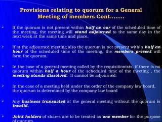 Provisions relating to quorum for a General
             Meeting of members Cont……..
   If the quorum is not present within half an our of the scheduled time of
    the meeting, the meeting will stand adjourned to the same day in the
    next week at the same time and place.

   If at the adjourned meeting also the quorum is not present within half an
    hour of the scheduled time of the meeting, the members present will
    form the quorum.

   In the case of a general meeting called by the requisitionists, if there is no
    quorum within half a hour of the scheduled time of the meeting , the
    meeting stands dissolved. It cannot be adjourned.

   In the case of a meeting held under the order of the company law board,
    the quorum is determined by the company law board

   Any business transacted at the general meeting without the quorum is
    invalid.

   Joint holders of shares are to be treated as one member for the purpose
 