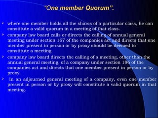 “One member Quorum”.

 where one member holds all the shares of a particular class, he can
  constitute a valid quorum in a meeting of that class.
 company law board calls or directs the calling of annual general
  meeting under section 167 of the companies act and directs that one
  member present in person or by proxy should be deemed to
  constitute a meeting.
 company law board directs the calling of a meeting, other than the
  annual general meeting, of a company under section 186 of the
  companies act and directs that one member present in person or by
  proxy.
 In an adjourned general meeting of a company, even one member
  present in person or by proxy will constitute a valid quorum in that
  meeting.
 