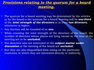 Provisions relating to the quorum for a board
                      meeting.

   The quorum for a board meeting may be determined by the articles
    or by the board or the quorum for a board meeting will be one-third
    of the total strength of the directors or at least two directors,
    whichever is higher.
   Any fraction will be rounded of as one.
   While counting the total strength of the directors of the board, the
    number of directors whose places are lying vacant at the time of the
    meeting are to be excluded.
   The directors who are interested in the subject matter under
    discussion at the meeting of the board are excluded.
   But they are also disqualified from voting on the particular
    resolution in which they are interested directly or indirectly.
 