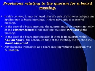 Provisions relating to the quorum for a board
                       meeting.

 In this context, it may be noted that the rule of disinterested quorum
  applies only to board meetings. It does not apply to a general
  meeting .
 In the case of a board meeting, the quorum must be present not only
  at the commencement of the meeting, but also throughout the
  meeting.
 In the case of a board meeting also, if there is no quorum within
  half an hour of the scheduled time of the meeting, the meeting will
  stand adjourned .
 Any business transacted at a board meeting without a quorum will
  be invalid.
 