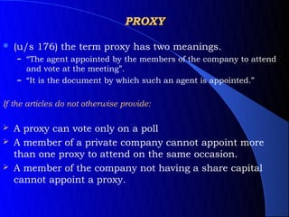 PROXY

   (u/s 176) the term proxy has two meanings.
    – “The agent appointed by the members of the company to attend
      and vote at the meeting”.
    – “It is the document by which such an agent is appointed.”


If the articles do not otherwise provide:

   A proxy can vote only on a poll
   A member of a private company cannot appoint more
    than one proxy to attend on the same occasion.
   A member of the company not having a share capital
    cannot appoint a proxy.
 