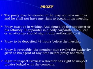 PROXY

   The proxy may be member or he may not be a member
    and he shall not have any right to speak in the meeting.

   Proxy must be in writing. And signed by the appointer or
    his attorney. If appointer is a body corporate, an officer
    or an attorney should sign it duly authorized by it.

   Proxy to be deposited 48 hours before the meeting.

   Proxy is revocable: the member may revoke the authority
    given to his agent at any time before proxy has voted.

   Right to inspect Proxies: a director has right to inspect
    proxies lodged with the company.
 
