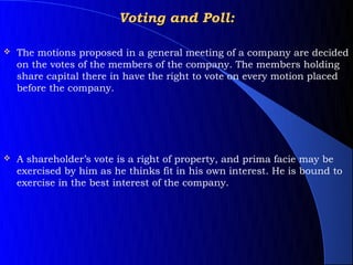 Voting and Poll:

   The motions proposed in a general meeting of a company are decided
    on the votes of the members of the company. The members holding
    share capital there in have the right to vote on every motion placed
    before the company.




   A shareholder’s vote is a right of property, and prima facie may be
    exercised by him as he thinks fit in his own interest. He is bound to
    exercise in the best interest of the company.
 