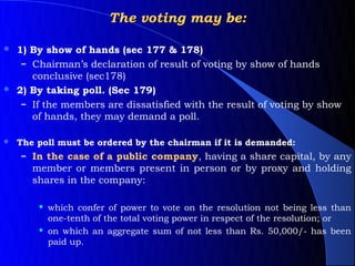 The voting may be:

 1) By show of hands (sec 177 & 178)
   – Chairman’s declaration of result of voting by show of hands
     conclusive (sec178)
 2) By taking poll. (Sec 179)
   – If the members are dissatisfied with the result of voting by show
     of hands, they may demand a poll.

   The poll must be ordered by the chairman if it is demanded:
     – In the case of a public company, having a share capital, by any
       member or members present in person or by proxy and holding
       shares in the company:

           which confer of power to vote on the resolution not being less than
            one-tenth of the total voting power in respect of the resolution; or
           on which an aggregate sum of not less than Rs. 50,000/- has been
            paid up.
 