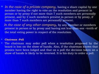    In the case of a private company, having a share capital by one
    member having the right to vote on the resolution and present in
    person or by proxy if not more than 7 such members are personally
    present, and by 2 such members present in person or by proxy, if
    more than 7 such members are personally present.
    In the case of any other company, by any member or members
    present in person or by proxy and having not less than one –tenth of
    the total voting power in respect of the resolution.

   Chairman -Poll
   The chairman may order poll when a resolution proposed by the
    board is lost on the show of hands. Also, if the chairman knows that
    proxies have been lodged and that on a poll the decision taken on a
    show of hands is likely to be reversed. It is his duty to order a poll.
 