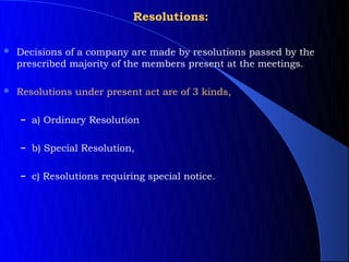 Resolutions:

   Decisions of a company are made by resolutions passed by the
    prescribed majority of the members present at the meetings.

   Resolutions under present act are of 3 kinds,

    – a) Ordinary Resolution


    – b) Special Resolution,


    – c) Resolutions requiring special notice.
 