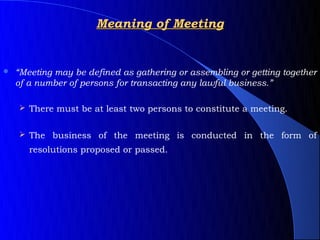 Meaning of Meeting


   “Meeting may be defined as gathering or assembling or getting together
    of a number of persons for transacting any lawful business.”

     There must be at least two persons to constitute a meeting.


     The business of the meeting is conducted in the form of
       resolutions proposed or passed.
 