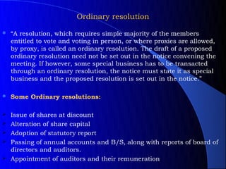 Ordinary resolution

   “A resolution, which requires simple majority of the members
    entitled to vote and voting in person, or where proxies are allowed,
    by proxy, is called an ordinary resolution. The draft of a proposed
    ordinary resolution need not be set out in the notice convening the
    meeting. If however, some special business has to be transacted
    through an ordinary resolution, the notice must state it as special
    business and the proposed resolution is set out in the notice.”

   Some Ordinary resolutions:

   Issue of shares at discount
   Alteration of share capital
   Adoption of statutory report
   Passing of annual accounts and B/S, along with reports of board of
    directors and auditors.
   Appointment of auditors and their remuneration
 