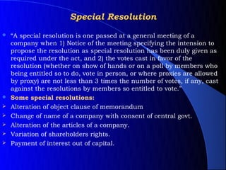 Special Resolution
   “A special resolution is one passed at a general meeting of a
    company when 1) Notice of the meeting specifying the intension to
    propose the resolution as special resolution has been duly given as
    required under the act, and 2) the votes cast in favor of the
    resolution (whether on show of hands or on a poll by members who
    being entitled so to do, vote in person, or where proxies are allowed
    by proxy) are not less than 3 times the number of votes, if any, cast
    against the resolutions by members so entitled to vote.”
   Some special resolutions:
   Alteration of object clause of memorandum
   Change of name of a company with consent of central govt.
   Alteration of the articles of a company.
   Variation of shareholders rights.
   Payment of interest out of capital.
 