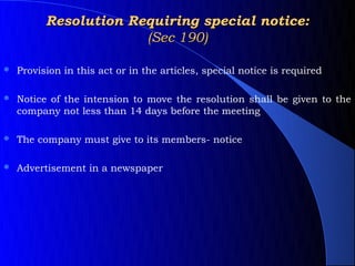 Resolution Requiring special notice:
                       (Sec 190)

   Provision in this act or in the articles, special notice is required

   Notice of the intension to move the resolution shall be given to the
    company not less than 14 days before the meeting

   The company must give to its members- notice

   Advertisement in a newspaper
 
