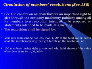 Circulation of members’ resolutions (Sec.188)

   Sec 188 confers on all shareholders an important right to
    give through the company machinery publicity among all
    its members to a resolution intended to be proposed or
    statements intended to be made at a meeting.
   The requisition shall be signed by:

   Members representing not less than 1/20th of the total voting power
    of all the members having the right to vote on the resolution, or

   100 members having right to vote and who hold shares of the value
    of not less than Rs. 1,00,000/-
 