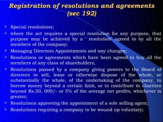 Registration of resolutions and agreements
                      (sec 192)
   Special resolutions;
   where the act requires a special resolution for any purpose, that
    purpose may be achieved by a ‘ resolution’ agreed to by all the
    members of the company;
   Managing Directors Appointments and any changes;
   Resolutions or agreements which have been agreed to buy all the
    members of any class of shareholders,
   Resolutions passed by a company giving powers to the Board of
    directors to sell, lease or otherwise dispose of the whole, or
    substantially the whole, of the undertaking of the company, to
    borrow money beyond a certain limit, or to contribute to charities
    beyond Rs.50, 000/- or 5% of the average net profits, whichever is
    greater;
   Resolutions approving the appointment of a sole selling agent;
   Resolutions requiring a company to be wound up voluntary;
 