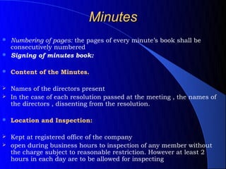 Minutes
 Numbering of pages: the pages of every minute’s book shall be
  consecutively numbered
 Signing of minutes book:


   Content of the Minutes.

 Names of the directors present
 In the case of each resolution passed at the meeting , the names of
  the directors , dissenting from the resolution.

   Location and Inspection:

 Kept at registered office of the company
 open during business hours to inspection of any member without
  the charge subject to reasonable restriction. However at least 2
  hours in each day are to be allowed for inspecting
 