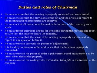 Duties and roles of Chairman
   He must ensure that the meeting is properly convened and constituted
   He must ensure that the provisions of the act and the articles in regard to
    the meeting and its procedures are observed
   He must act at all times bona fide and in he interest of the company as a
    whole
   He must decide questions arising for decisions during the meeting and must
    ensure that the majority hears the minority.
   He must ensure that the sense of he meeting is properly ascertained in
    regard to any question before it.
   He must exercise correctly his powers of adjournment.
   It is his duty to preserve order and to see that the business is properly
    conducted.
   He must exercise his power to order a poll correctly and must order it to be
    taken when demanded properly.
   He must exercise his casting vote, if available, bona fide in the interest of the
    company
 