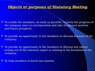 Objects or purposes of Statutory Meeting


 To enable the members, as early as possible, to know the progress of
  the company since its incorporation and also its present position
  and future prospects.

 To provide an opportunity to the members to discuss finances of the
  company.

 To provide an opportunity to the members to discuss any matter
  arising out of the statutory report or relating to the formation of the
  company.

 To help members to know one another.
 