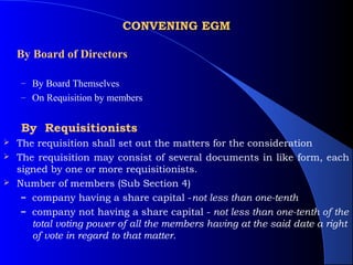 CONVENING EGM

    By Board of Directors

    – By Board Themselves
    – On Requisition by members


    By Requisitionists
 The requisition shall set out the matters for the consideration
 The requisition may consist of several documents in like form, each
  signed by one or more requisitionists.
 Number of members (Sub Section 4)
   – company having a share capital -not less than one-tenth
   – company not having a share capital - not less than one-tenth of the
     total voting power of all the members having at the said date a right
     of vote in regard to that matter.
 