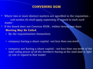 CONVENING EGM

 Where two or more distinct matters are specified in the requisition –
       sub-section (4) shall apply separately in regard to each such
  matter
 If the board does not Convene EGM , within twenty-one days

   Meeting May Be Called
   – By the requisitionists themselves


    – company having a share capital -not less than one-tenth


    – company not having a share capital - not less than one-tenth of the
      total voting power of all the members having at the said date a right
      of vote in regard to that matter
 
