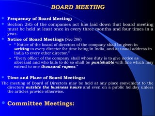 BOARD MEETING
 Frequency of Board Meeting:
 Section 285 of the companies act has laid down that board meeting
  must be held at least once in every three months and four times in a
  year.
 Notice of Board Meetings (Sec 286)
    – “ Notice of the board of directors of the company shall be given in
      writing to every director for time being in India, and at usual address in
      India to every other director.”
    – “Every officer of the company shall whose duty is to give notice as
      aforesaid and who fails to do so shall be punishable with fine which may
      extend to one thousand rupees.”

   Time and Place of Board Meetings:
The meeting of Board of Directors may be held at any place convenient to the
  directors outside the business hours and even on a public holiday unless
  the articles provide otherwise.


 Committee           Meetings:
 