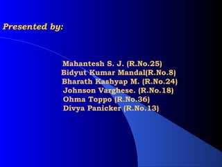 Presented by:



             Mahantesh S. J. (R.No.25)
             Bidyut Kumar Mandal(R.No.8)
             Bharath Kashyap M. (R.No.24)
             Johnson Varghese. (R.No.18)
             Ohma Toppo (R.No.36)
             Divya Panicker (R.No.13)
 