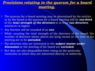 Provisions relating to the quorum for a board
                      meeting.

   The quorum for a board meeting may be determined by the articles
    or by the board or the quorum for a board meeting will be one-third
    of the total strength of the directors or at least two directors,
    whichever is higher.
   Any fraction will be rounded of as one.
   While counting the total strength of the directors of the board, the
    number of directors whose places are lying vacant at the time of the
    meeting are to be excluded.
   The directors who are interested in the subject matter under
    discussion at the meeting of the board are excluded.
   But they are also disqualified from voting on the particular
    resolution in which they are interested directly or indirectly.
 