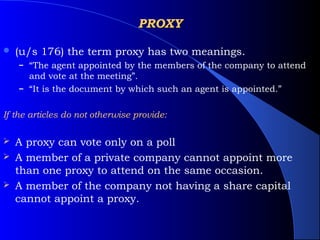 PROXY

   (u/s 176) the term proxy has two meanings.
    – “The agent appointed by the members of the company to attend
      and vote at the meeting”.
    – “It is the document by which such an agent is appointed.”


If the articles do not otherwise provide:

   A proxy can vote only on a poll
   A member of a private company cannot appoint more
    than one proxy to attend on the same occasion.
   A member of the company not having a share capital
    cannot appoint a proxy.
 