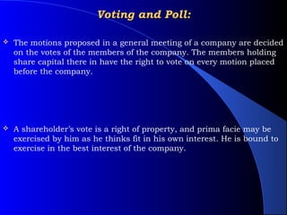 Voting and Poll:

   The motions proposed in a general meeting of a company are decided
    on the votes of the members of the company. The members holding
    share capital there in have the right to vote on every motion placed
    before the company.




   A shareholder’s vote is a right of property, and prima facie may be
    exercised by him as he thinks fit in his own interest. He is bound to
    exercise in the best interest of the company.
 