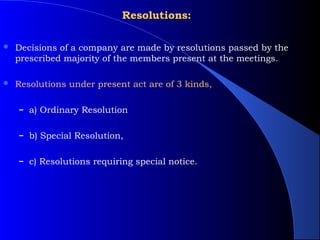 Resolutions:

   Decisions of a company are made by resolutions passed by the
    prescribed majority of the members present at the meetings.

   Resolutions under present act are of 3 kinds,

    – a) Ordinary Resolution


    – b) Special Resolution,


    – c) Resolutions requiring special notice.
 