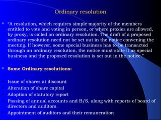 Ordinary resolution

   “A resolution, which requires simple majority of the members
    entitled to vote and voting in person, or where proxies are allowed,
    by proxy, is called an ordinary resolution. The draft of a proposed
    ordinary resolution need not be set out in the notice convening the
    meeting. If however, some special business has to be transacted
    through an ordinary resolution, the notice must state it as special
    business and the proposed resolution is set out in the notice.”

   Some Ordinary resolutions:

   Issue of shares at discount
   Alteration of share capital
   Adoption of statutory report
   Passing of annual accounts and B/S, along with reports of board of
    directors and auditors.
   Appointment of auditors and their remuneration
 