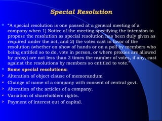 Special Resolution
   “A special resolution is one passed at a general meeting of a
    company when 1) Notice of the meeting specifying the intension to
    propose the resolution as special resolution has been duly given as
    required under the act, and 2) the votes cast in favor of the
    resolution (whether on show of hands or on a poll by members who
    being entitled so to do, vote in person, or where proxies are allowed
    by proxy) are not less than 3 times the number of votes, if any, cast
    against the resolutions by members so entitled to vote.”
   Some special resolutions:
   Alteration of object clause of memorandum
   Change of name of a company with consent of central govt.
   Alteration of the articles of a company.
   Variation of shareholders rights.
   Payment of interest out of capital.
 