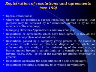 Registration of resolutions and agreements
                      (sec 192)
   Special resolutions;
   where the act requires a special resolution for any purpose, that
    purpose may be achieved by a ‘ resolution’ agreed to by all the
    members of the company;
   Managing Directors Appointments and any changes;
   Resolutions or agreements which have been agreed to buy all the
    members of any class of shareholders,
   Resolutions passed by a company giving powers to the Board of
    directors to sell, lease or otherwise dispose of the whole, or
    substantially the whole, of the undertaking of the company, to
    borrow money beyond a certain limit, or to contribute to charities
    beyond Rs.50, 000/- or 5% of the average net profits, whichever is
    greater;
   Resolutions approving the appointment of a sole selling agent;
   Resolutions requiring a company to be wound up voluntary;
 