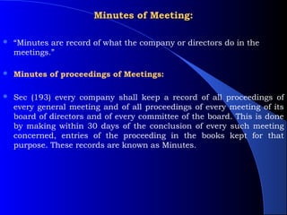 Minutes of Meeting:

   “Minutes are record of what the company or directors do in the
    meetings.”

   Minutes of proceedings of Meetings:

   Sec (193) every company shall keep a record of all proceedings of
    every general meeting and of all proceedings of every meeting of its
    board of directors and of every committee of the board. This is done
    by making within 30 days of the conclusion of every such meeting
    concerned, entries of the proceeding in the books kept for that
    purpose. These records are known as Minutes.
 