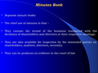 Minutes Book

   Separate minute books

   The chief use of minutes is that –

   They contain the record of the business transacted with the
    decisions of shareholders and directors at their respective meetings;

   They are also available for inspection by the interested parties ex:
    shareholders, auditors, directors, secretary.

   They can be produces as evidence in the court of law
 