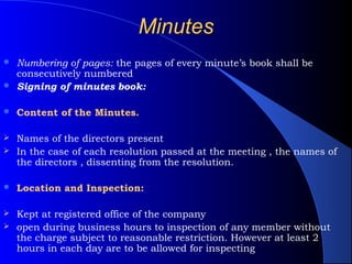Minutes
 Numbering of pages: the pages of every minute’s book shall be
  consecutively numbered
 Signing of minutes book:


   Content of the Minutes.

 Names of the directors present
 In the case of each resolution passed at the meeting , the names of
  the directors , dissenting from the resolution.

   Location and Inspection:

 Kept at registered office of the company
 open during business hours to inspection of any member without
  the charge subject to reasonable restriction. However at least 2
  hours in each day are to be allowed for inspecting
 